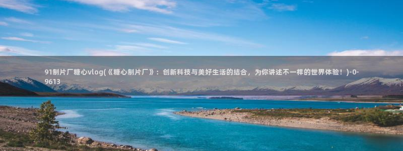 糖心vlog破解视频：91制片厂糖心vlog(《糖心制片厂》：创新科技与美好生活的结合，为你讲述不一样的世界体验！)